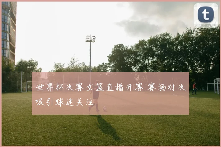 世界杯决赛女篮直播开赛 赛场对决吸引球迷关注