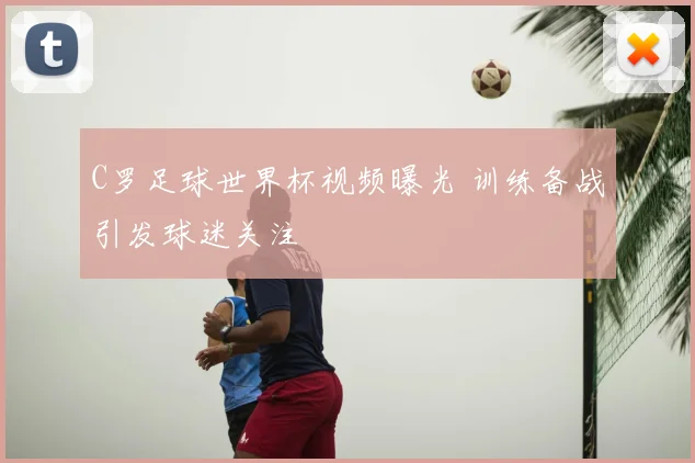 C罗足球世界杯视频曝光 训练备战引发球迷关注