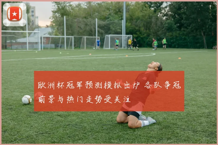 欧洲杯冠军预测模拟出炉 各队争冠前景与热门走势受关注