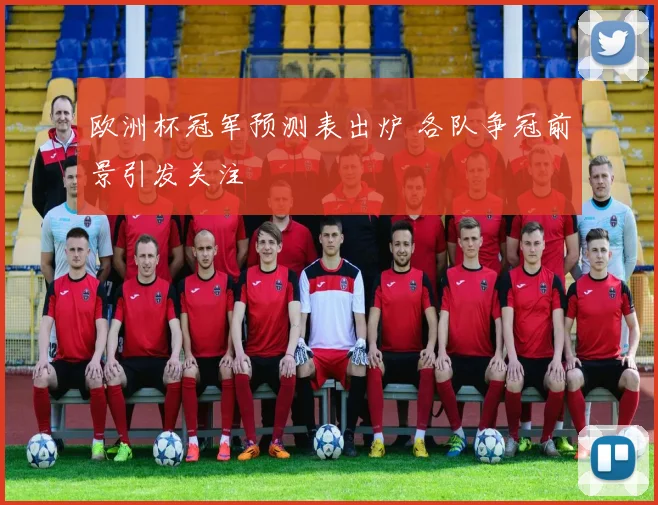 欧洲杯冠军预测表出炉 各队争冠前景引发关注