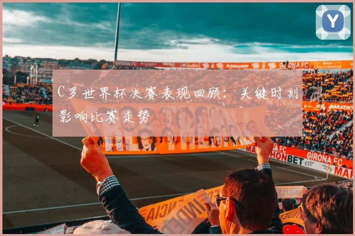 C罗世界杯决赛表现回顾：关键时刻影响比赛走势