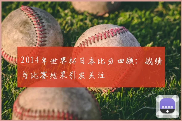 2014年世界杯日本比分回顾:战绩与比赛结果引发关注