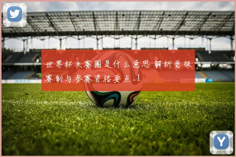 世界杯决赛圈是什么意思 解析晋级赛制与参赛资格要点_1